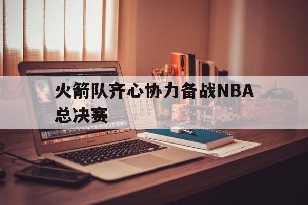 雷火电竞下载-关于火箭队齐心协力备战NBA总决赛的信息
